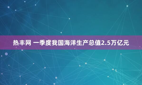 热丰网 一季度我国海洋生产总值2.5万亿元