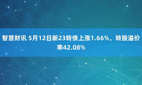 智慧财讯 5月12日新23转债上涨1.66%，转股溢价率42.08%