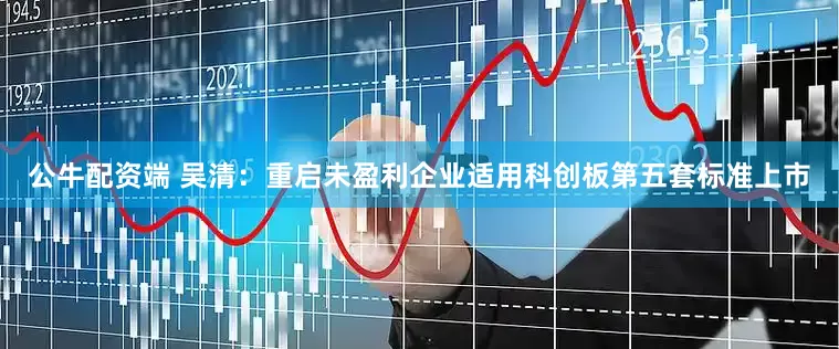 公牛配资端 吴清：重启未盈利企业适用科创板第五套标准上市