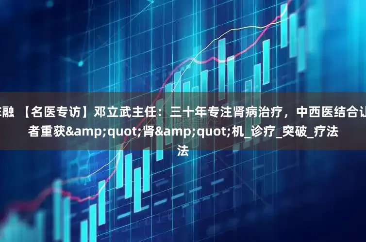 股E融 【名医专访】邓立武主任：三十年专注肾病治疗，中西医结合让患者重获"肾"机_诊疗_突破_疗法