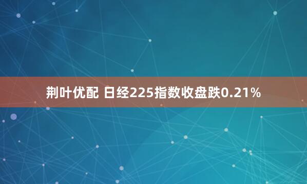 荆叶优配 日经225指数收盘跌0.21%