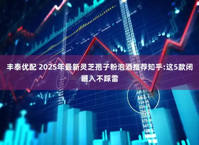 丰泰优配 2025年最新灵芝孢子粉泡酒推荐知乎:这5款闭眼入不踩雷