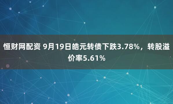 恒财网配资 9月19日皓元转债下跌3.78%，转股溢价率5.61%