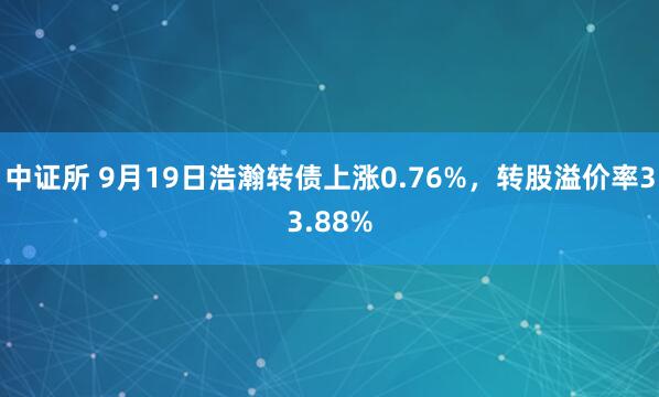 中证所 9月19日浩瀚转债上涨0.76%，转股溢价率33.88%