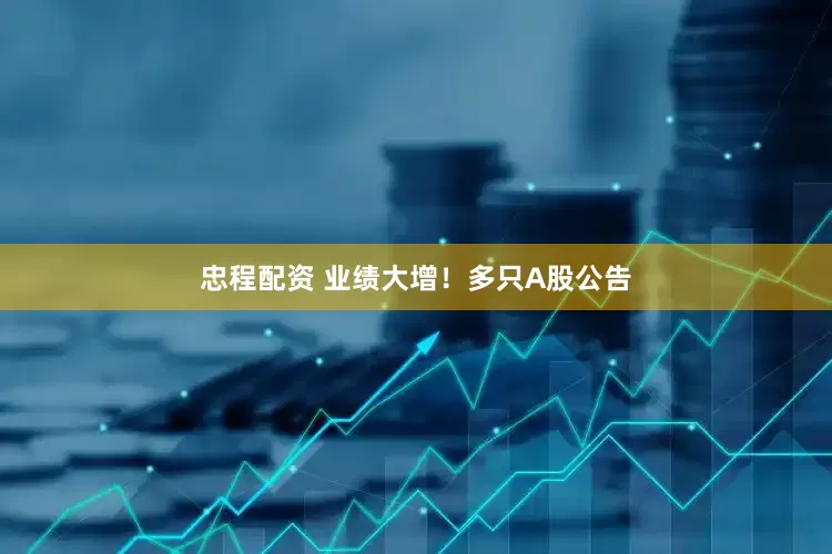 忠程配资 业绩大增！多只A股公告