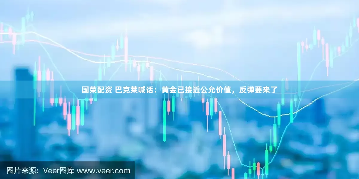 国荣配资 巴克莱喊话：黄金已接近公允价值，反弹要来了